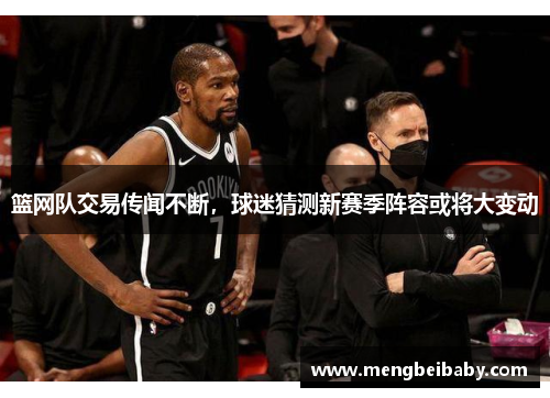 篮网队交易传闻不断，球迷猜测新赛季阵容或将大变动